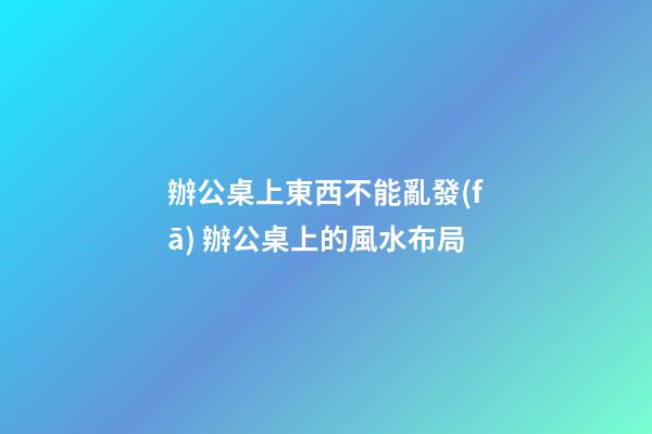 辦公桌上東西不能亂發(fā) 辦公桌上的風水布局